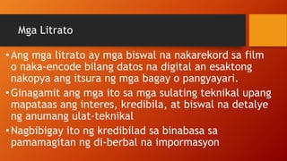 Mga Litrato
•Ang mga litrato ay mga biswal na nakarekord sa film
o naka-encode bilang datos na digital an esaktong
nakopya ang itsura ng mga bagay o pangyayari.
•Ginagamit ang mga ito sa mga sulating teknikal upang
mapataas ang interes, kredibila, at biswal na detalye
ng anumang ulat-teknikal
•Nagbibigay ito ng kredibilad sa binabasa sa
pamamagitan ng di-berbal na impormasyon
 