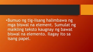 •Bumuo ng tig-iisang halimbawa ng
mga biswal na element. Sumulat ng
maikling teksto kaugnay ng bawat
biswal na elemento. Ilagay ito sa
isang papel.
 