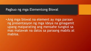 Pagbuo ng mga Elementong Biswal
•Ang mga biswal na element ay mga paraan
ng presentasyon ng mga ideya na ginagamit
upang maiparating ang mensahe tungkol sa
mas malawak na datos sa paraang mabils at
mabisa.
 