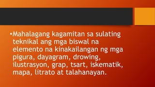 •Mahalagang kagamitan sa sulating
teknikal ang mga biswal na
elemento na kinakailangan ng mga
pigura, dayagram, drowing,
ilustrasyon, grap, tsart, iskematik,
mapa, litrato at talahanayan.
 