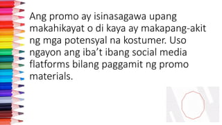 Ang promo ay isinasagawa upang
makahikayat o di kaya ay makapang-akit
ng mga potensyal na kostumer. Uso
ngayon ang iba’t ibang social media
flatforms bilang paggamit ng promo
materials.
 