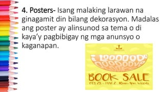 4. Posters- Isang malaking larawan na
ginagamit din bilang dekorasyon. Madalas
ang poster ay alinsunod sa tema o di
kaya’y pagbibigay ng mga anunsyo o
kaganapan.
 