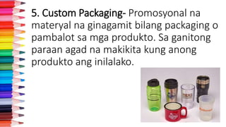 5. Custom Packaging- Promosyonal na
materyal na ginagamit bilang packaging o
pambalot sa mga produkto. Sa ganitong
paraan agad na makikita kung anong
produkto ang inilalako.
 