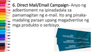 6. Direct Mail/Email Campaign- Anyo ng
adbertisment na ipinadadala sa
pamamagitan ng e-mail. Ito ang pinaka-
madaling paraan upang magadvertise ng
mga produkto o serbisyo.
 