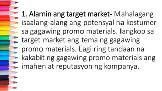 1. Alamin ang target market- Mahalagang
isaalang-alang ang potensyal na kostumer
sa gagawing promo materials. Iangkop sa
target market ang tema ng gagawing
promo materials. Lagi ring tandaan na
kakabit ng gagawing promo materials ang
imahen at reputasyon ng kompanya.
 
