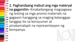 2. Paghandaang mabuti ang mga materyal
na gagamitin- Kinakailangang magsagawa
ng testing sa mga promo materials na
gagawin hanggang sa maging katanggap-
tanggap ito sa konsyumer at
pinakamalapit na representasyon ng
kompanya.
 