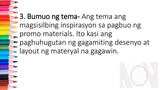 3. Bumuo ng tema- Ang tema ang
magsisilbing inspirasyon sa pagbuo ng
promo materials. Ito kasi ang
paghuhugutan ng gagamiting desenyo at
layout ng materyal na gagawin.
 