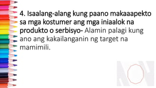 4. Isaalang-alang kung paano makaaapekto
sa mga kostumer ang mga iniaalok na
produkto o serbisyo- Alamin palagi kung
ano ang kakailanganin ng target na
mamimili.
 