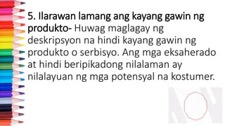 5. Ilarawan lamang ang kayang gawin ng
produkto- Huwag maglagay ng
deskripsyon na hindi kayang gawin ng
produkto o serbisyo. Ang mga eksaherado
at hindi beripikadong nilalaman ay
nilalayuan ng mga potensyal na kostumer.
 