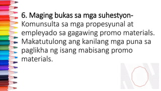 6. Maging bukas sa mga suhestyon-
Komunsulta sa mga propesyunal at
empleyado sa gagawing promo materials.
Makatutulong ang kanilang mga puna sa
paglikha ng isang mabisang promo
materials.
 
