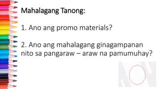 Mahalagang Tanong:
1. Ano ang promo materials?
2. Ano ang mahalagang ginagampanan
nito sa pangaraw – araw na pamumuhay?
 