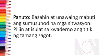 Panuto: Basahin at unawaing mabuti
ang sumusunod na mga sitwasyon.
Piliin at isulat sa kwaderno ang titik
ng tamang sagot.
 