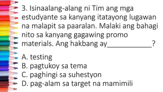 3. Isinaalang-alang ni Tim ang mga
estudyante sa kanyang itatayong lugawan
na malapit sa paaralan. Malaki ang bahagi
nito sa kanyang gagawing promo
materials. Ang hakbang ay___________?
A. testing
B. pagtukoy sa tema
C. paghingi sa suhestyon
D. pag-alam sa target na mamimili
 