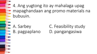 4. Ang yugtong ito ay mahalaga upag
mapaghandaan ang promo materials na
bubuuin.
A. Sarbey C. Feasibility study
B. pagpaplano D. pangangasiwa
 