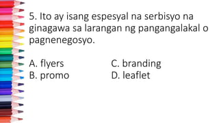 5. Ito ay isang espesyal na serbisyo na
ginagawa sa larangan ng pangangalakal o
pagnenegosyo.
A. flyers C. branding
B. promo D. leaflet
 