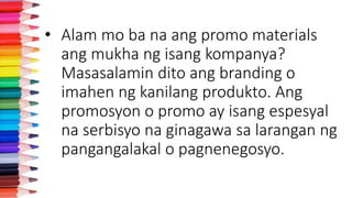 • Alam mo ba na ang promo materials
ang mukha ng isang kompanya?
Masasalamin dito ang branding o
imahen ng kanilang produkto. Ang
promosyon o promo ay isang espesyal
na serbisyo na ginagawa sa larangan ng
pangangalakal o pagnenegosyo.
 