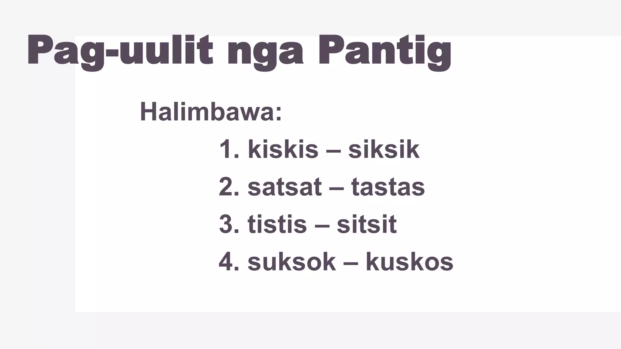Pag-uulit nga Pantig
Halimbawa:
1. kiskis – siksik
2. satsat – tastas
3. tistis – sitsit
4. suksok – kuskos