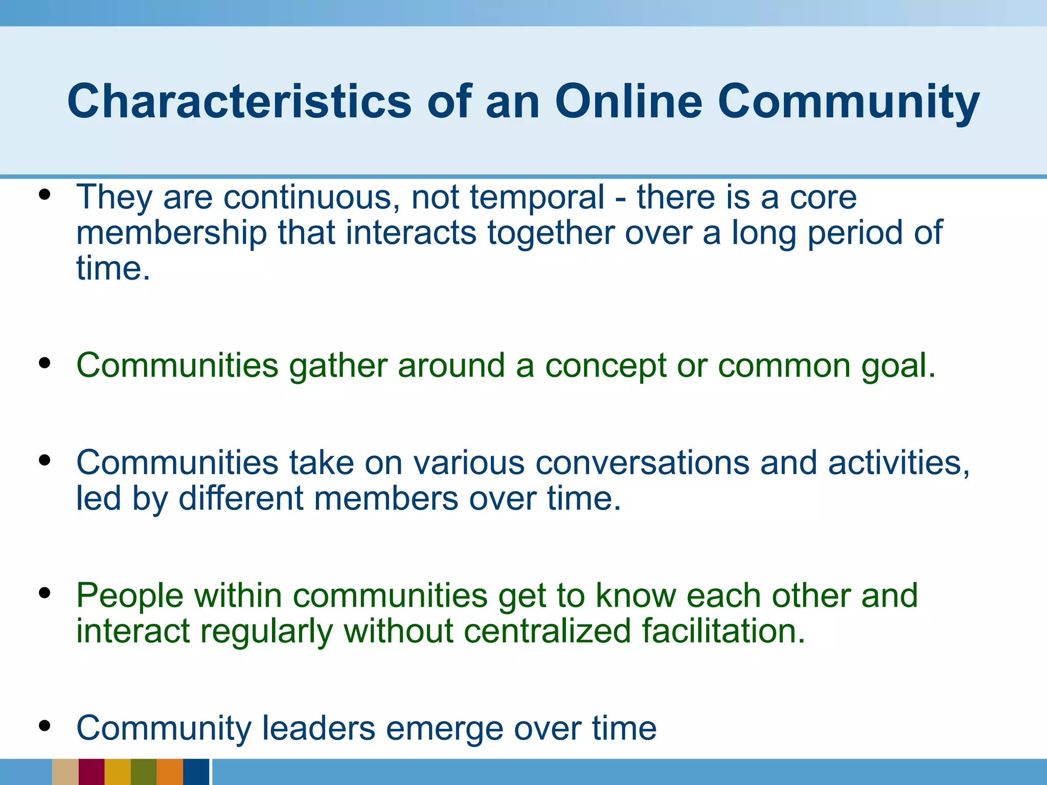 Characteristics of an Online Community They are continuous, not temporal - there is a core membership that interacts together over a long period of time. Communities gather around a concept or common goal. Communities take on various conversations and activities, led by different members over time. People within communities get to know each other and interact regularly without centralized facilitation. Community leaders emerge over time 