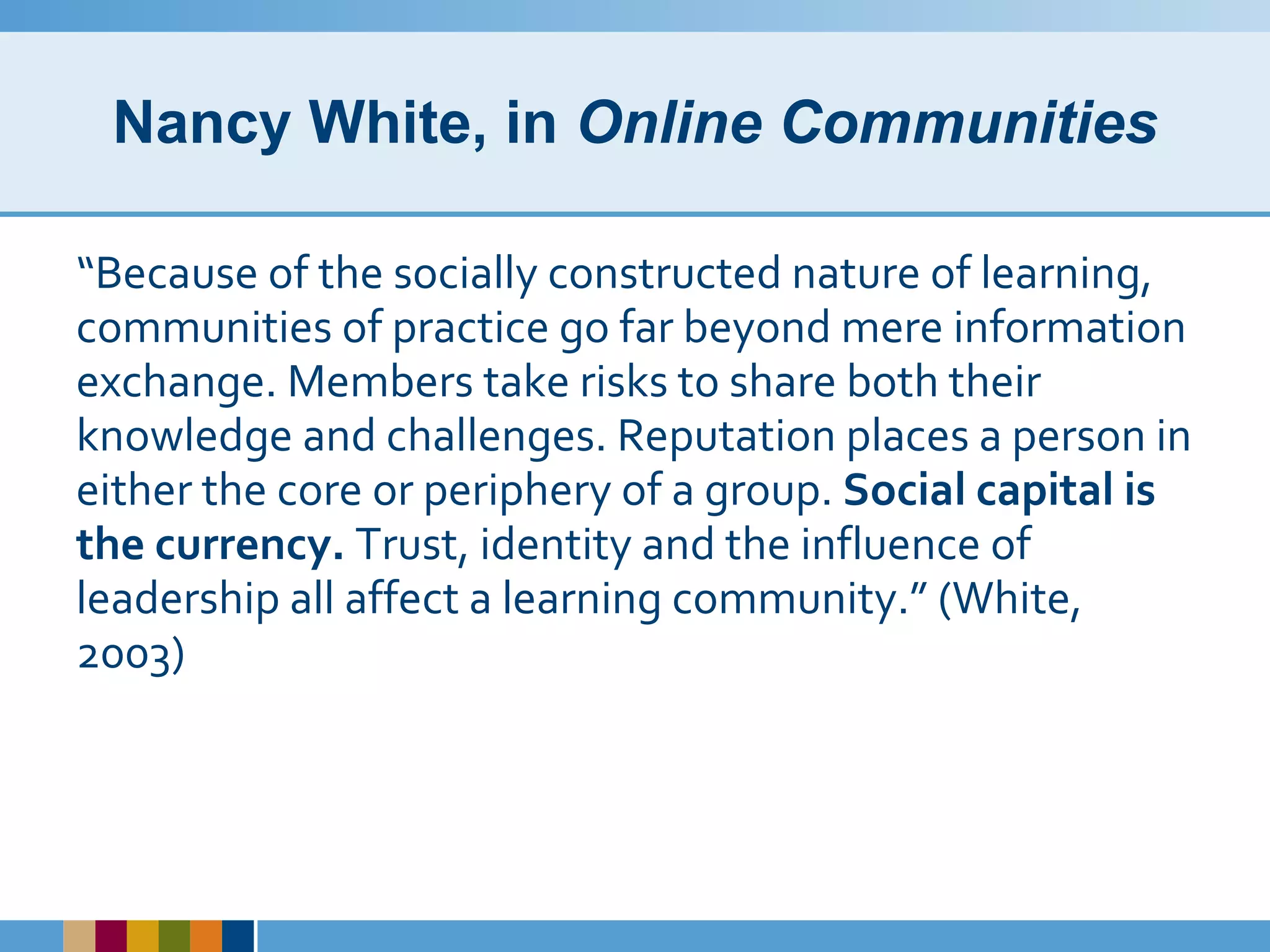 Nancy White, in  Online Communities “ Because of the socially constructed nature of learning, communities of practice go far beyond mere information exchange. Members take risks to share both their knowledge and challenges. Reputation places a person in either the core or periphery of a group.  Social capital is the currency.  Trust, identity and the influence of leadership all affect a learning community.” (White, 2003) 