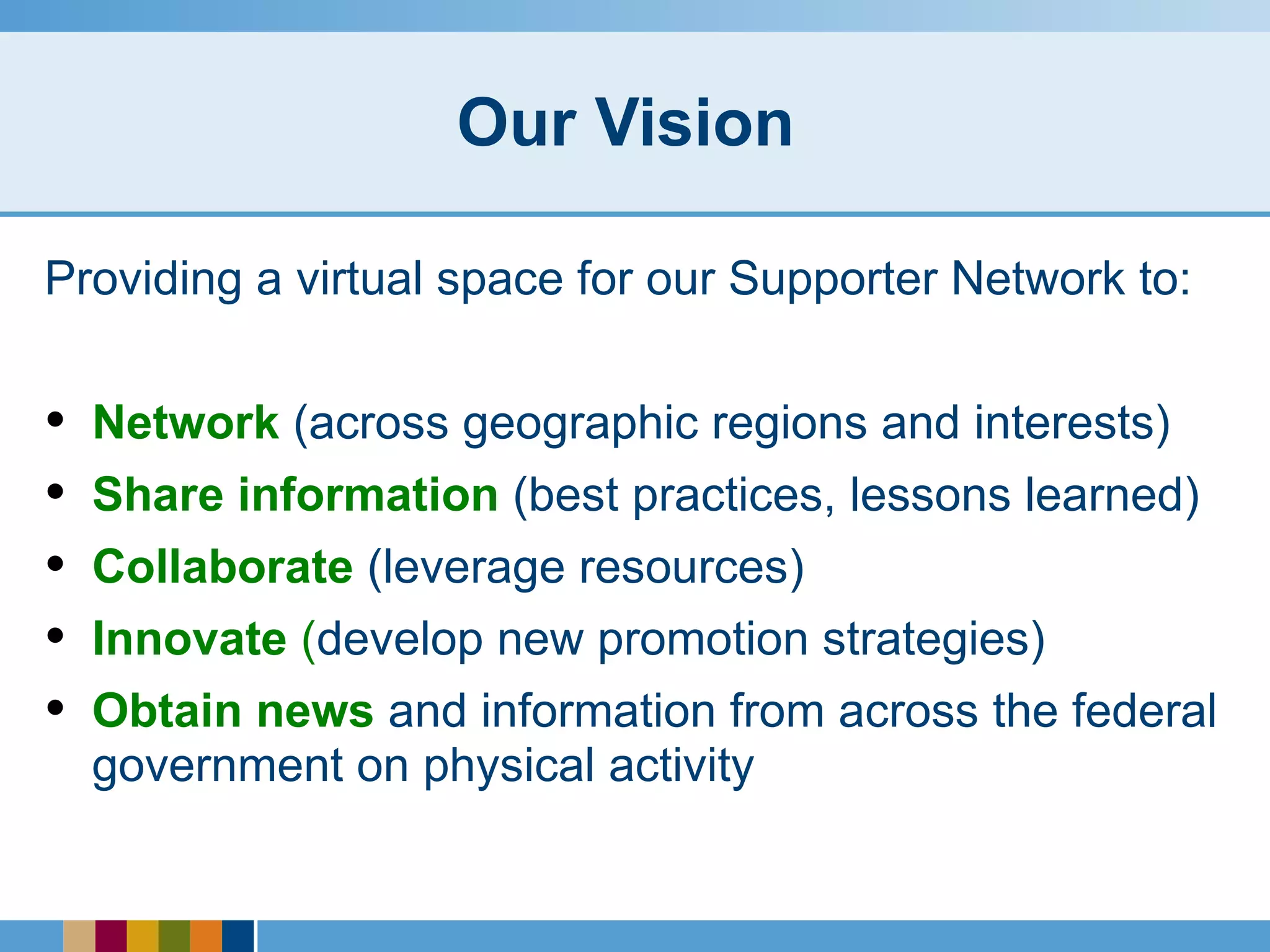 Our Vision  Providing a virtual space for our Supporter Network to: Network  (across geographic regions and interests) Share information  (best practices, lessons learned) Collaborate  (leverage resources) Innovate  ( develop new promotion strategies) Obtain news  and information from across the federal government on physical activity 