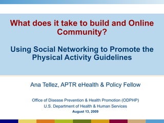 What does it take to build and Online Community?   Using Social Networking to Promote the Physical Activity Guidelines Ana Tellez, APTR eHealth & Policy Fellow Office of Disease Prevention & Health Promotion (ODPHP) U.S. Department of Health & Human Services August 13, 2009 