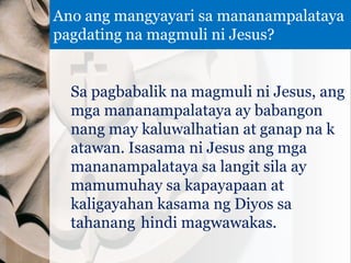 Sa pagbabalik na magmuli ni Jesus, ang
mga mananampalataya ay babangon
nang may kaluwalhatian at ganap na k
atawan. Isasama ni Jesus ang mga
mananampalataya sa langit sila ay
mamumuhay sa kapayapaan at
kaligayahan kasama ng Diyos sa
tahanang hindi magwawakas.
Ano ang mangyayari sa mananampalataya
pagdating na magmuli ni Jesus?
 