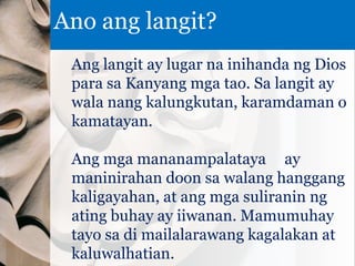 Ang langit ay lugar na inihanda ng Dios
para sa Kanyang mga tao. Sa langit ay
wala nang kalungkutan, karamdaman o
kamatayan.
Ang mga mananampalataya ay
maninirahan doon sa walang hanggang
kaligayahan, at ang mga suliranin ng
ating buhay ay iiwanan. Mamumuhay
tayo sa di mailalarawang kagalakan at
kaluwalhatian.
Ano ang langit?
 