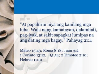 "At papahirin niya ang kanilang mga
luha. Wala nang kamatayan, dalamhati,
pag-iyak, at sakit sapagkat lumipas na
ang dating mga bagay." Pahayag 21:4
Mateo 13:43; Roma 8:18; Juan 3:2
1 Corinto 13:12, 15:54; 2 Timoteo 2:10;
Hebreo 11:10
 
