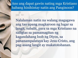 Nalalaman natin na walang magagawa
ang tao upang magkaroon ng lugar sa
langit, subalit, para sa mga Kristiano na
naligtas sa pamamagitan ng
kagandahang loob ng Diyos, sa
pananampalataya kay Jesu-Cristo, ang
pag-asang langit ay makatotohanan.
Ano ang dapat gawin nating mga Kristiano
habang hinihintay natin ang Panginoon?
 