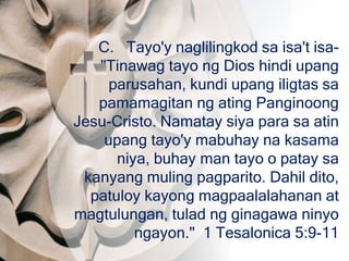 C. Tayo'y naglilingkod sa isa't isa-
"Tinawag tayo ng Dios hindi upang
parusahan, kundi upang iligtas sa
pamamagitan ng ating Panginoong
Jesu-Cristo. Namatay siya para sa atin
upang tayo'y mabuhay na kasama
niya, buhay man tayo o patay sa
kanyang muling pagparito. Dahil dito,
patuloy kayong magpaalalahanan at
magtulungan, tulad ng ginagawa ninyo
ngayon." 1 Tesalonica 5:9-11
 