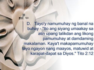 D. Tayo'y namumuhay ng banal na
buhay - "Ito ang siyang umaakay sa
atin upang talikdan ang likong
pamumuhay at damdaming
makalaman. Kaya't makapamumuhay
tayo ngayon nang maayos, matuwid at
karapat-dapat sa Diyos." Tito 2:12
 