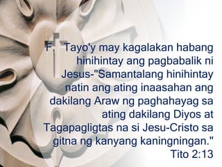 F. Tayo'y may kagalakan habang
hinihintay ang pagbabalik ni
Jesus-"Samantalang hinihintay
natin ang ating inaasahan ang
dakilang Araw ng paghahayag sa
ating dakilang Diyos at
Tagapagligtas na si Jesu-Cristo sa
gitna ng kanyang kaningningan."
Tito 2:13
 