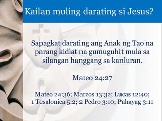 Sapagkat darating ang Anak ng Tao na
parang kidlat na gumuguhit mula sa
silangan hanggang sa kanluran.
Mateo 24:27
Mateo 24:36; Marcos 13:32; Lucas 12:40;
1 Tesalonica 5:2; 2 Pedro 3:10; Pahayag 3:11
Kailan muling darating si Jesus?
 