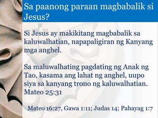 Si Jesus ay makikitang magbabalik sa
kaluwalhatian, napapaligiran ng Kanyang
mga anghel.
Sa maluwalhating pagdating ng Anak ng
Tao, kasama ang lahat ng anghel, uupo
siya sa kanyang trono ng kaluwalhatian.
Mateo 25:31
Mateo 16:27, Gawa 1:11; Judas 14; Pahayag 1:7
Sa paanong paraan magbabalik si
Jesus?
 