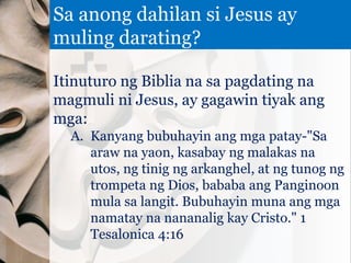 Itinuturo ng Biblia na sa pagdating na
magmuli ni Jesus, ay gagawin tiyak ang
mga:
A. Kanyang bubuhayin ang mga patay-"Sa
araw na yaon, kasabay ng malakas na
utos, ng tinig ng arkanghel, at ng tunog ng
trompeta ng Dios, bababa ang Panginoon
mula sa langit. Bubuhayin muna ang mga
namatay na nananalig kay Cristo." 1
Tesalonica 4:16
Sa anong dahilan si Jesus ay
muling darating?
 