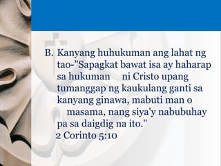 B. Kanyang huhukuman ang lahat ng
tao-"Sapagkat bawat isa ay haharap
sa hukuman ni Cristo upang
tumanggap ng kaukulang ganti sa
kanyang ginawa, mabuti man o
masama, nang siya'y nabubuhay
pa sa daigdig na ito."
2 Corinto 5:10
 