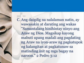 C. Ang daigdig na nalalaman natin, ay
wawasakin at darating ang wakas
"Samantalang hinihintay ninyo ang
Araw ng Dios. Magsikap kayong
mabuti upang madali ang pagdating
ng Araw na iyon-araw ng pagkatupok
ng kalangitan at pagkatunaw sa
matinding init ng mga bagay na
naroon." 2 Pedro 3:12
 