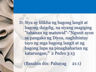D. Siya ay lilikha ng bagong langit at
bagong daigdig, na siyang magiging
"tahanan ng matuwid"-"Ngunit ayon
sa pangako ng Diyos, naghihintay
tayo ng mga bagong langit at ng
bagong lupa na pinaghaharian ng
katarungan." 2 Pedro 3:13
(Basahin din: Pahayag 21:1)
 