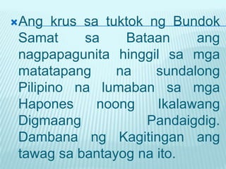 Ang   krus sa tuktok ng Bundok
 Samat      sa    Bataan     ang
 nagpapagunita hinggil sa mga
 matatapang      na    sundalong
 Pilipino na lumaban sa mga
 Hapones      noong    Ikalawang
 Digmaang             Pandaigdig.
 Dambana ng Kagitingan ang
 tawag sa bantayog na ito.
 
