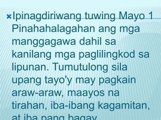 Ipinagdiriwang  tuwing Mayo 1
 Pinahahalagahan ang mga
 manggagawa dahil sa
 kanilang mga paglilingkod sa
 lipunan. Tumutulong sila
 upang tayo'y may pagkain
 araw-araw, maayos na
 tirahan, iba-ibang kagamitan,
 