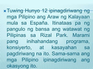  Tuwing  Hunyo 12 ipinagdiriwang ng
 mga Pilipino ang Araw ng Kalayaan
 mula sa España. Itinataas pa ng
 pangulo ng bansa ang watawat ng
 Pilipinas sa Rizal Park. Marami
 pang     inihahandang    programa,
 konsiyerto,    at   kasayahan    sa
 pagdiriwang na ito. Sama-sama ang
 mga Pilipino ipinagdiriwang ang
 okasyong ito.
 