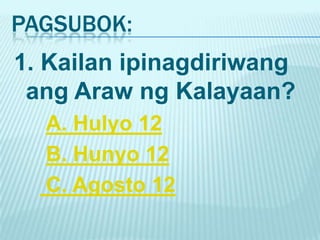 PAGSUBOK:
1. Kailan ipinagdiriwang
 ang Araw ng Kalayaan?
  A. Hulyo 12
  B. Hunyo 12
  C. Agosto 12
 