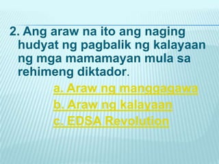 2. Ang araw na ito ang naging
 hudyat ng pagbalik ng kalayaan
 ng mga mamamayan mula sa
 rehimeng diktador.
       a. Araw ng manggagawa
       b. Araw ng kalayaan
       c. EDSA Revolution
 