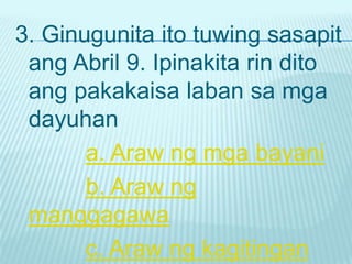 3. Ginugunita ito tuwing sasapit
 ang Abril 9. Ipinakita rin dito
 ang pakakaisa laban sa mga
 dayuhan
       a. Araw ng mga bayani
       b. Araw ng
 manggagawa
       c. Araw ng kagitingan
 