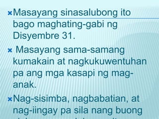 Masayang   sinasalubong ito
 bago maghating-gabi ng
 Disyembre 31.
 Masayang sama-samang
 kumakain at nagkukuwentuhan
 pa ang mga kasapi ng mag-
 anak.
Nag-sisimba, nagbabatian, at
 nag-iingay pa sila nang buong
 