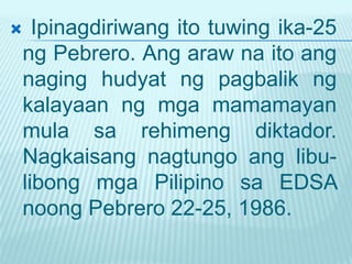  Ipinagdiriwang ito tuwing ika-25
ng Pebrero. Ang araw na ito ang
naging hudyat ng pagbalik ng
kalayaan ng mga mamamayan
mula sa rehimeng diktador.
Nagkaisang nagtungo ang libu-
libong mga Pilipino sa EDSA
noong Pebrero 22-25, 1986.
 