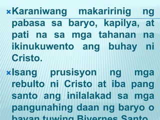 Karaniwang    makaririnig ng
 pabasa sa baryo, kapilya, at
 pati na sa mga tahanan na
 ikinukuwento ang buhay ni
 Cristo.
Isang   prusisyon ng mga
 rebulto ni Cristo at iba pang
 santo ang inilalakad sa mga
 pangunahing daan ng baryo o
 