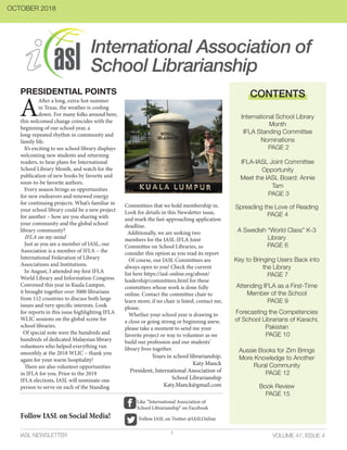 International Association of
School Librarianship
VOLUME 47, ISSUE 4IASL NEWSLETTER
A
After a long, extra-hot summer
in Texas, the weather is cooling
down. For many folks around here,
this welcomed change coincides with the
beginning of our school year, a
long-repeated rhythm in community and
family life.
It’s exciting to see school library displays
welcoming new students and returning
readers, to hear plans for International
School Library Month, and watch for the
publication of new books by favorite and
soon-to-be favorite authors.
Every season brings us opportunities
for new endeavors and renewed energy
for continuing projects. What’s familiar in
your school library could be a new project
for another – how are you sharing with
your community and the global school
library community?
IFLA on my mind
Just as you are a member of IASL, our
Association is a member of IFLA – the
International Federation of Library
Associations and Institutions.
In August, I attended my first IFLA
World Library and Information Congress.
Convened this year in Kuala Lumpur,
it brought together over 3000 librarians
from 112 countries to discuss both large
issues and very specific interests. Look
for reports in this issue highlighting IFLA
WLIC sessions on the global scene for
school libraries.
Of special note were the hundreds and
hundreds of dedicated Malaysian library
volunteers who helped everything run
smoothly at the 2018 WLIC – thank you
again for your warm hospitality!
There are also volunteer opportunities
in IFLA for you. Prior to the 2019
IFLA elections, IASL will nominate one
person to serve on each of the Standing
Committees that we hold membership in.
Look for details in this Newsletter issue,
and mark the fast-approaching application
deadline.
Additionally, we are seeking two
members for the IASL-IFLA Joint
Committee on School Libraries, so
consider this option as you read its report
Of course, our IASL Committees are
always open to you! Check the current
list here https://iasl-online.org/about/
leadership/committees.html for these
committees whose work is done fully
online. Contact the committee chair to
learn more; if no chair is listed, contact me,
please.
Whether your school year is drawing to
a close or going strong or beginning anew,
please take a moment to send me your
favorite project or way to volunteer as we
build our profession and our students’
library lives together.
PRESIDENTIAL POINTS CONTENTS
International School Library
Month
IFLA Standing Committee
Nominations
PAGE 2
IFLA-IASL Joint Committee
Opportunity
Meet the IASL Board: Annie
Tam
PAGE 3
Spreading the Love of Reading
PAGE 4
A Swedish “World Class” K-3
Library
PAGE 6
Key to Bringing Users Back into
the Library
PAGE 7
Forecasting the Competencies
of School Librarians of Karachi,
Pakistan
PAGE 10
Attending IFLA as a First-Time
Member of the School
PAGE 9
Yours in school librarianship,
Katy Manck
President, International Association of
School Librarianship
Katy.Manck@gmail.com
1
OCTOBER 2018
Aussie Books for Zim Brings
More Knowledge to Another
Rural Community
PAGE 12
Book Review
PAGE 15
Follow IASL on Social Media! Follow IASL on Twitter @IASLOnline
Like “International Association of
School Librarianship” on Facebook
 