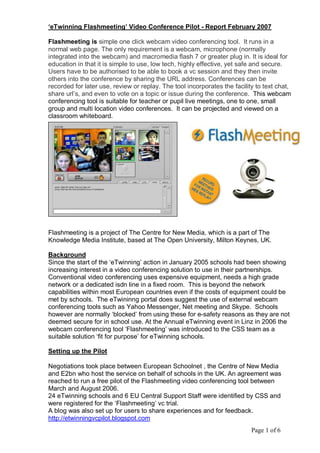 ‘eTwinning Flashmeeting’ Video Conference Pilot ­ Report February 2007 

Flashmeeting is simple one click webcam video conferencing tool.  It runs in a 
normal web page. The only requirement is a webcam, microphone (normally 
integrated into the webcam) and macromedia flash 7 or greater plug in. It is ideal for 
education in that it is simple to use, low tech, highly effective, yet safe and secure. 
Users have to be authorised to be able to book a vc session and they then invite 
others into the conference by sharing the URL address. Conferences can be 
recorded for later use, review or replay. The tool incorporates the facility to text chat, 
share url’s, and even to vote on a topic or issue during the conference.  This webcam 
conferencing tool is suitable for teacher or pupil live meetings, one to one, small 
group and multi location video conferences.  It can be projected and viewed on a 
classroom whiteboard. 




Flashmeeting is a project of The Centre for New Media, which is a part of The 
Knowledge Media Institute, based at The Open University, Milton Keynes, UK. 

Background 
Since the start of the ‘eTwinning’ action in January 2005 schools had been showing 
increasing interest in a video conferencing solution to use in their partnerships. 
Conventional video conferencing uses expensive equipment, needs a high grade 
network or a dedicated isdn line in a fixed room.  This is beyond the network 
capabilities within most European countries even if the costs of equipment could be 
met by schools.  The eTwininng portal does suggest the use of external webcam 
conferencing tools such as Yahoo Messenger, Net meeting and Skype.  Schools 
however are normally ‘blocked’ from using these for e­safety reasons as they are not 
deemed secure for in school use. At the Annual eTwinning event in Linz in 2006 the 
webcam conferencing tool ‘Flashmeeting’ was introduced to the CSS team as a 
suitable solution ‘fit for purpose’ for eTwinning schools. 

Setting up the Pilot 

Negotiations took place between European Schoolnet , the Centre of New Media 
and E2bn who host the service on behalf of schools in the UK. An agreement was 
reached to run a free pilot of the Flashmeeting video conferencing tool between 
March and August 2006. 
24 eTwinning schools and 6 EU Central Support Staff were identified by CSS and 
were registered for the ‘Flashmeeting’ vc trial. 
A blog was also set up for users to share experiences and for feedback. 
http://etwinningvcpilot.blogspot.com
                                                                           Page 1 of 6 
 