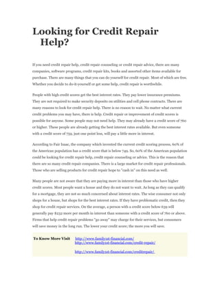 Looking for Credit Repair
 Help?

If you need credit repair help, credit repair counseling or credit repair advice, there are many
companies, software programs, credit repair kits, books and assorted other items available for
purchase. There are many things that you can do yourself for credit repair. Most of which are free.
Whether you decide to do-it-yourself or get some help, credit repair is worthwhile.


People with high credit scores get the best interest rates. They pay lower insurance premiums.
They are not required to make security deposits on utilities and cell phone contracts. There are
many reasons to look for credit repair help. There is no reason to wait. No matter what current
credit problems you may have, there is help. Credit repair or improvement of credit scores is
possible for anyone. Some people may not need help. They may already have a credit score of 760
or higher. These people are already getting the best interest rates available. But even someone
with a credit score of 759, just one point less, will pay a little more in interest.


According to Fair Isaac, the company which invented the current credit scoring process, 60% of
the American population has a credit score that is below 749. So, 60% of the American population
could be looking for credit repair help, credit repair counseling or advice. This is the reason that
there are so many credit repair companies. There is a large market for credit repair professionals.
Those who are selling products for credit repair hope to "cash in" on this need as well.


Many people are not aware that they are paying more in interest than those who have higher
credit scores. Most people want a house and they do not want to wait. As long as they can qualify
for a mortgage, they are not so much concerned about interest rates. The wise consumer not only
shops for a house, but shops for the best interest rates. If they have problematic credit, then they
shop for credit repair services. On the average, a person with a credit score below 639 will
generally pay $232 more per month in interest than someone with a credit score of 760 or above.
Firms that help credit repair problems "go away" may charge for their services, but consumers
will save money in the long run. The lower your credit score; the more you will save.


To Know More Visit           http://www.family1st-financial.com/
                             http://www.family1st-financial.com/credit-repair/

                             http://www.family1st-financial.com/creditrepair/
 